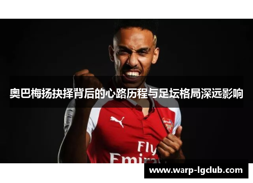 奥巴梅扬抉择背后的心路历程与足坛格局深远影响 奥巴梅扬抉择背后的心路历程与足坛格局深远影响