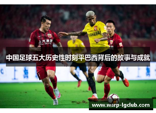 中国足球五大历史性时刻平巴西背后的故事与成就 中国足球五大历史性时刻平巴西背后的故事与成就