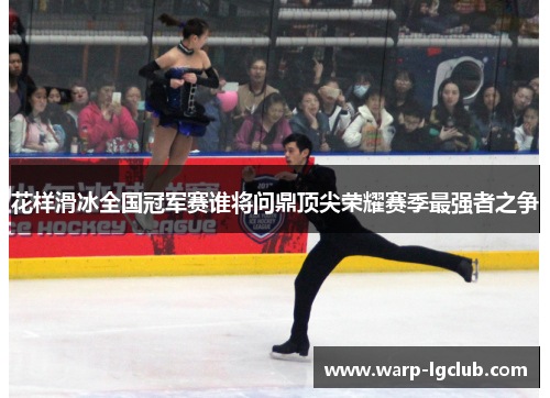 花样滑冰全国冠军赛谁将问鼎顶尖荣耀赛季最强者之争 花样滑冰全国冠军赛谁将问鼎顶尖荣耀赛季最强者之争