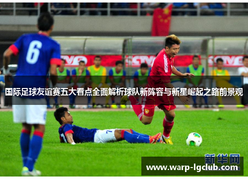 国际足球友谊赛五大看点全面解析球队新阵容与新星崛起之路前景观