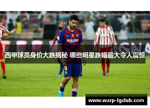 西甲球员身价大跌揭秘 哪些明星跌幅最大令人震惊 西甲球员身价大跌揭秘 哪些明星跌幅最大令人震惊