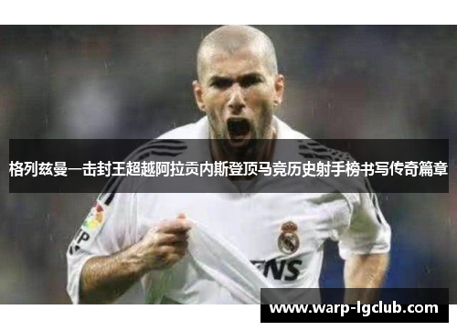 格列兹曼一击封王超越阿拉贡内斯登顶马竞历史射手榜书写传奇篇章 格列兹曼一击封王超越阿拉贡内斯登顶马竞历史射手榜书写传奇篇章