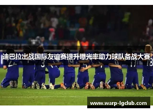 迪巴拉出战国际友谊赛提升曝光率助力球队备战大赛