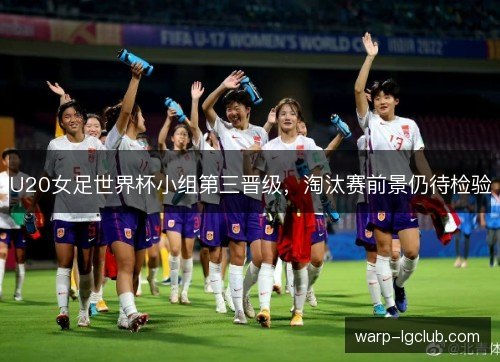 U20女足世界杯小组第三晋级，淘汰赛前景仍待检验