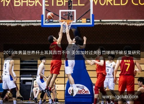 2019年男篮世界杯土耳其四罚不中 美国加时过关后罚球细节被反复研究